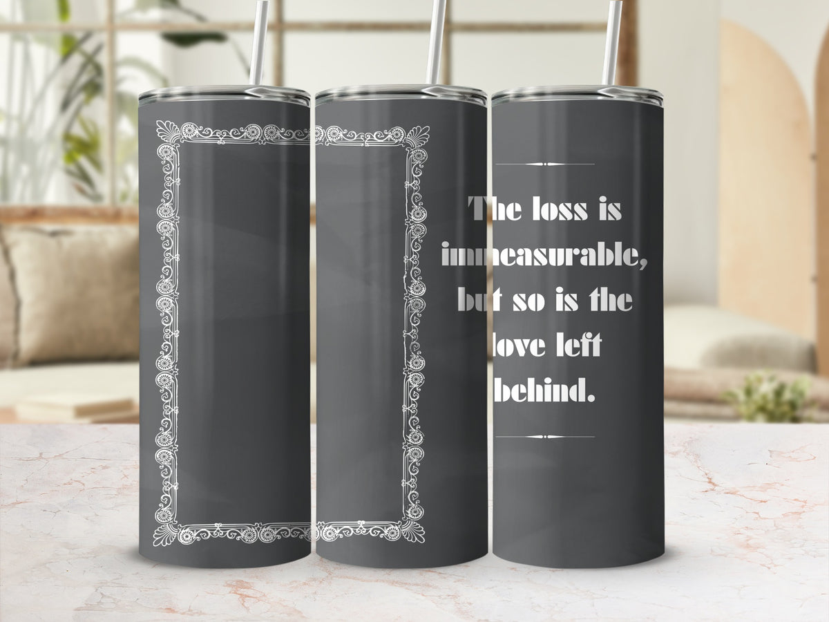 Dark gray tumbler with decorative border and the quote "The loss is immeasurable, but so is the love left behind."